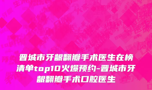 晋城市牙龈翻瓣手术医生在榜清单top10火爆预约-晋城市牙龈翻瓣手术口腔医生