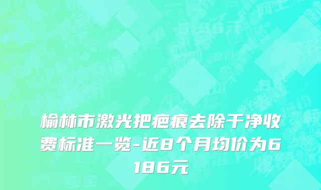 榆林市激光把疤痕去除干净收费标准一览-近8个月均价为6186元