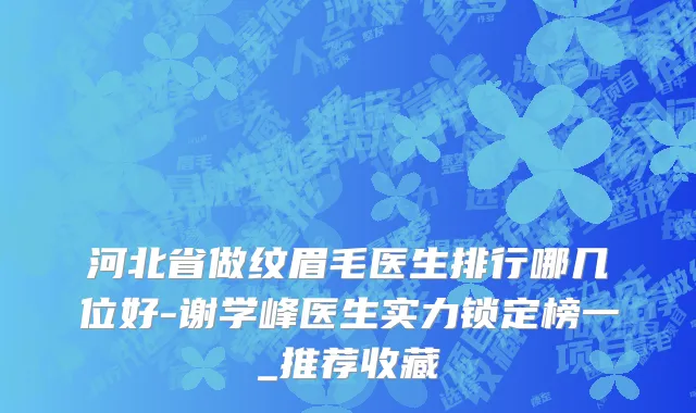 河北省做纹眉毛医生排行哪几位好-谢学峰医生实力锁定榜一_推荐收藏