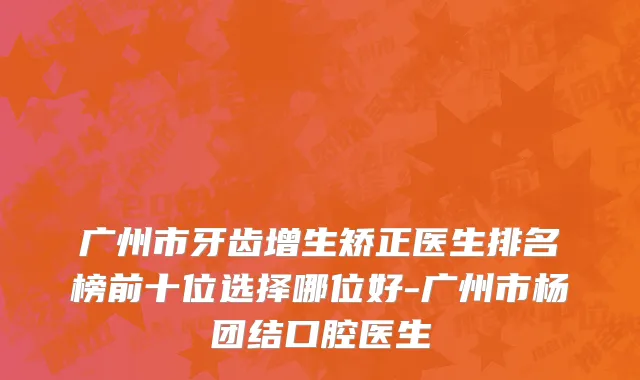 广州市牙齿增生矫正医生排名榜前十位选择哪位好-广州市杨团结口腔医生