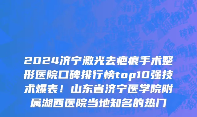 2024济宁激光去疤痕手术整形医院口碑排行榜top10强技术爆表!山东省济宁医学院附属湖西医院当地知名的热门