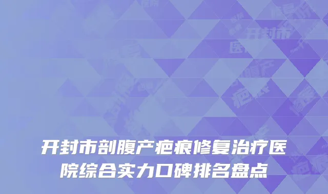 开封市剖腹产疤痕修复治疗医院综合实力口碑排名盘点