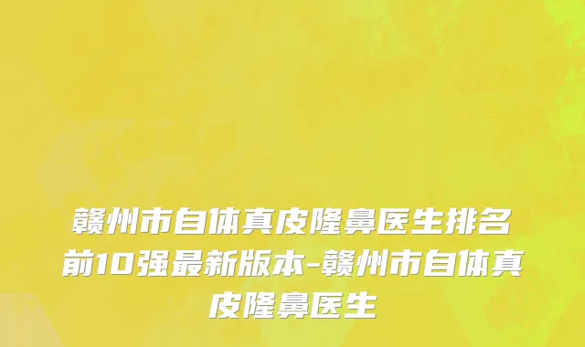 赣州市自体真皮隆鼻医生排名前10强最新版本-赣州市自体真皮隆鼻医生