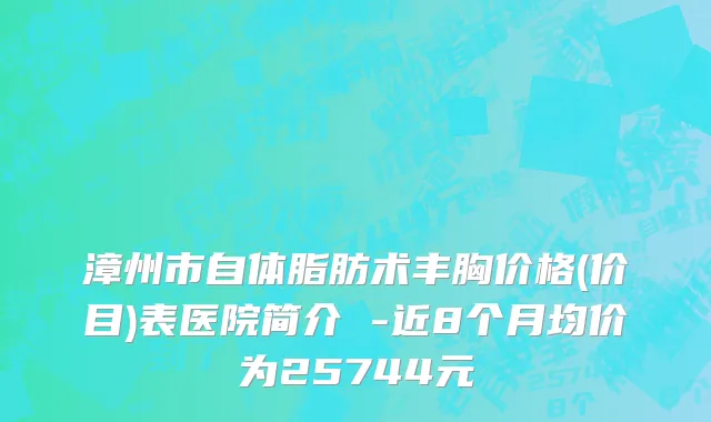 漳州市自体脂肪术丰胸价格(价目)表医院简介 -近8个月均价为25744元