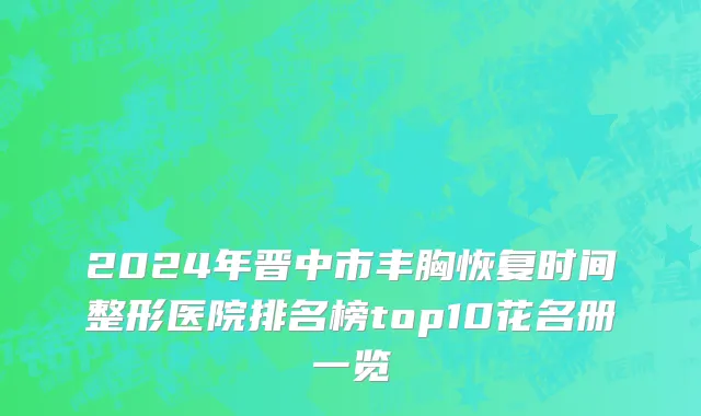 2024年晋中市丰胸恢复时间整形医院排名榜top10花名册一览