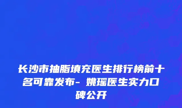 长沙市抽脂填充医生排行榜前十名可靠发布-​姚瑶医生实力口碑公开
