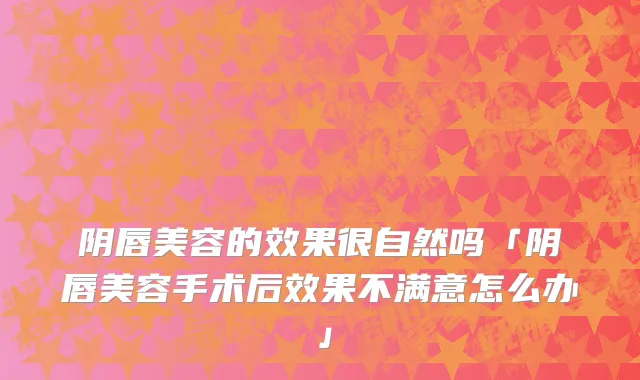 阴唇美容的效果很自然吗「阴唇美容手术后效果不满意怎么办」
