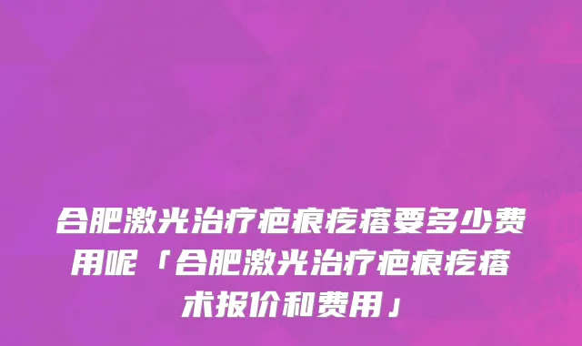 合肥激光治疗疤痕疙瘩要多少费用呢「合肥激光治疗疤痕疙瘩术报价和费用」