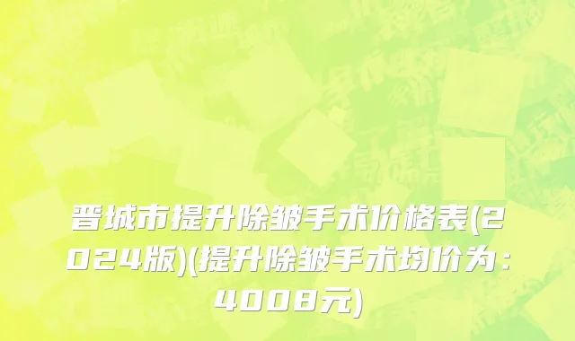 晋城市提升除皱手术价格表(2024版)(提升除皱手术均价为：4008元)