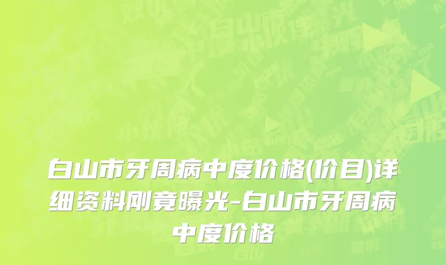 白山市牙周病中度价格(价目)详细资料刚竟曝光-白山市牙周病中度价格