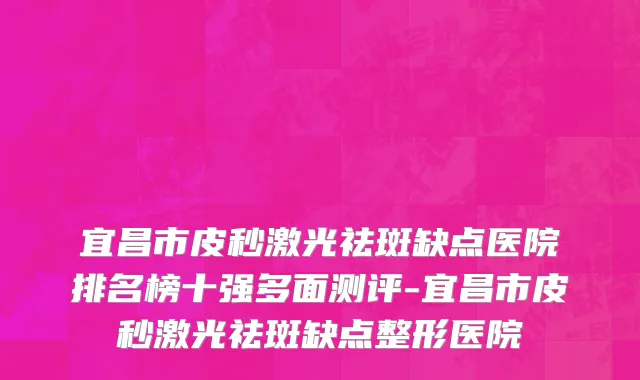 宜昌市皮秒激光祛斑缺点医院排名榜十强多面测评-宜昌市皮秒激光祛斑缺点整形医院