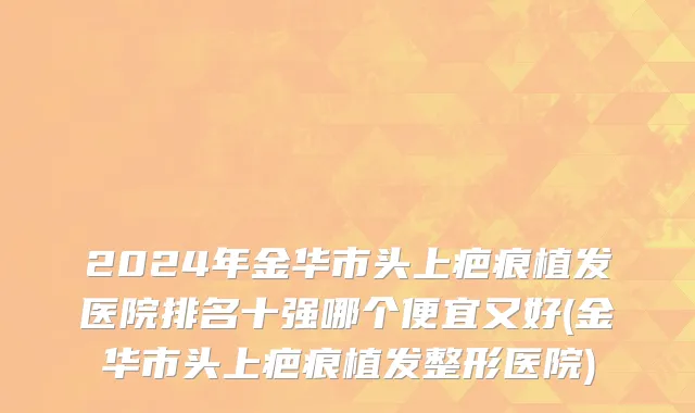 2024年金华市头上疤痕植发医院排名十强哪个便宜又好(金华市头上疤痕植发整形医院)