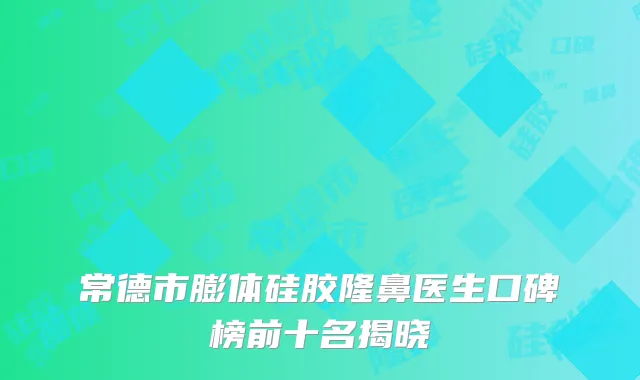 常德市膨体硅胶隆鼻医生口碑榜前十名揭晓