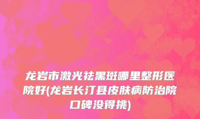 龙岩市激光祛黑斑哪里整形医院好(龙岩长汀县皮肤病防治院口碑没得挑)