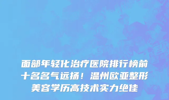 面部年轻化治疗医院排行榜前十名名气远扬!温州欧亚整形美容学历高技术实力绝佳