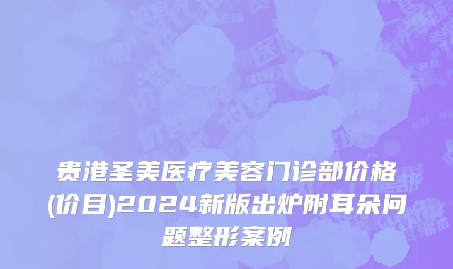 贵港圣美医疗美容门诊部价格(价目)2024新版出炉附耳朵问题整形案例