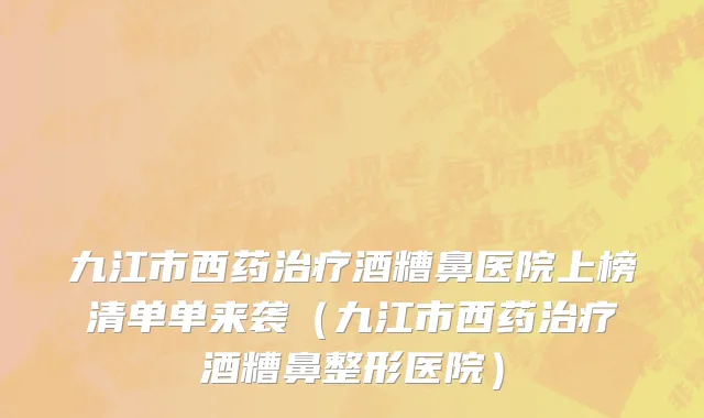 九江市西药治疗酒糟鼻医院上榜清单单来袭（九江市西药治疗酒糟鼻整形医院）