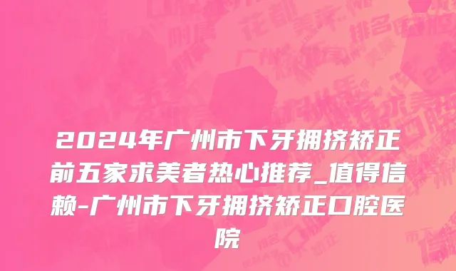 2024年广州市下牙拥挤矫正前五家求美者热心推荐_值得信赖-广州市下牙拥挤矫正口腔医院