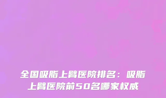 全国吸脂上臂医院排名：吸脂上臂医院前50名哪家权威