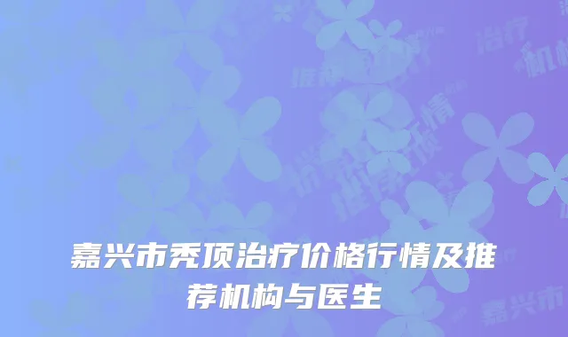 嘉兴市秃顶治疗价格行情及推荐机构与医生