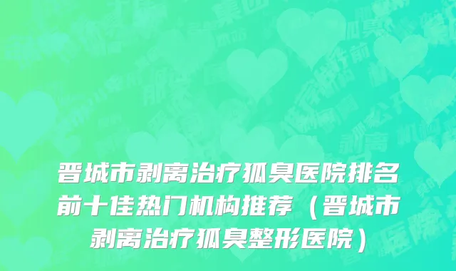 晋城市剥离治疗狐臭医院排名前十佳热门机构推荐（晋城市剥离治疗狐臭整形医院）