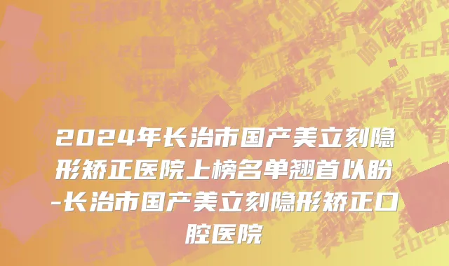 2024年长治市国产美立刻隐形矫正医院上榜名单翘首以盼-长治市国产美立刻隐形矫正口腔医院