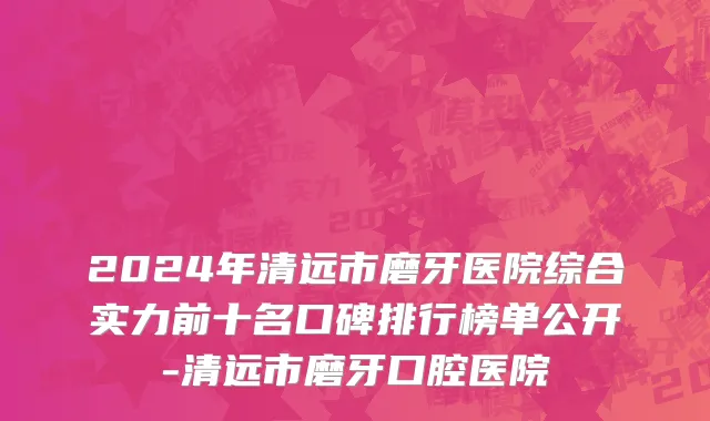 2024年清远市磨牙医院综合实力前十名口碑排行榜单公开-清远市磨牙口腔医院