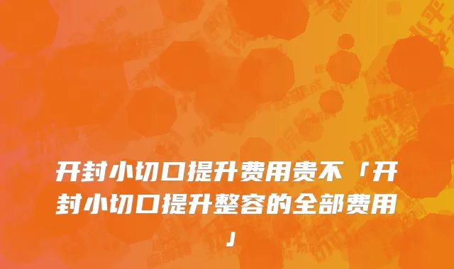 开封小切口提升费用贵不「开封小切口提升整容的全部费用」