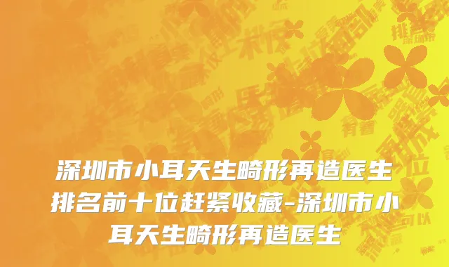 深圳市小耳天生畸形再造医生排名前十位赶紧收藏-深圳市小耳天生畸形再造医生