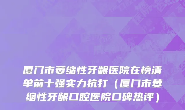 厦门市萎缩性牙龈医院在榜清单前十强实力抗打（厦门市萎缩性牙龈口腔医院口碑热评）