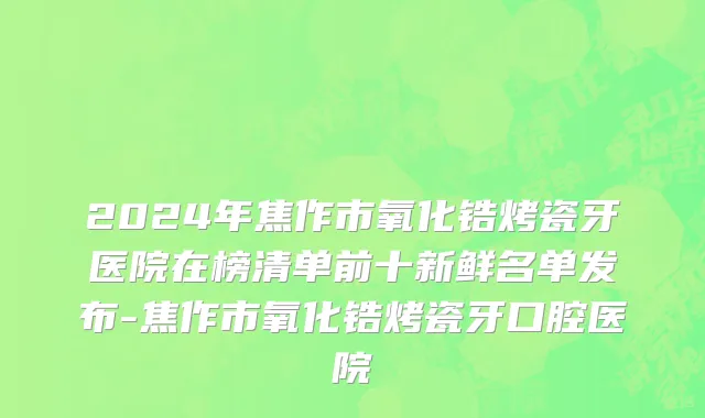 2024年焦作市氧化锆烤瓷牙医院在榜清单前十新鲜名单发布-焦作市氧化锆烤瓷牙口腔医院