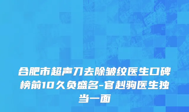 合肥市超声刀去除皱纹医生口碑榜前10久负盛名-官赳驹医生独当一面