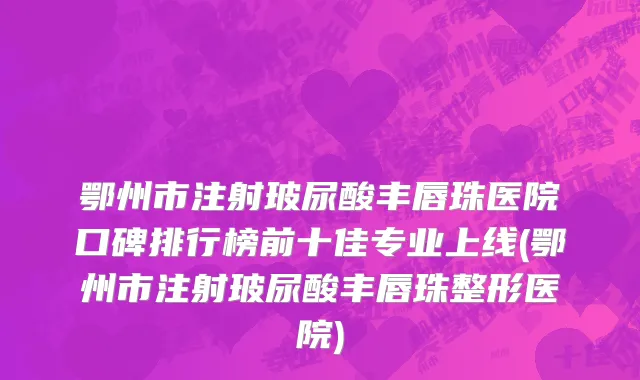 鄂州市注射玻尿酸丰唇珠医院口碑排行榜前十佳专业上线(鄂州市注射玻尿酸丰唇珠整形医院)