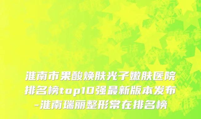 淮南市果酸焕肤光子嫩肤医院排名榜top10强最新版本发布-淮南瑞丽整形常在排名榜