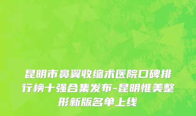 昆明市鼻翼收缩术医院口碑排行榜十强合集发布-昆明惟美整形新版名单上线