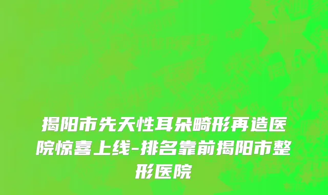 揭阳市先天性耳朵畸形再造医院惊喜上线-排名靠前揭阳市整形医院