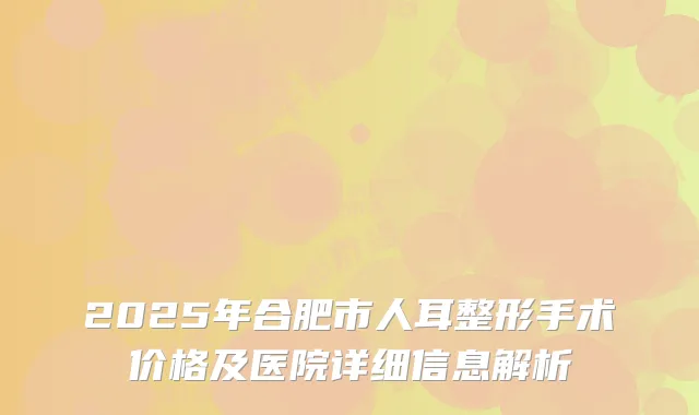 2025年合肥市人耳整形手术价格及医院详细信息解析