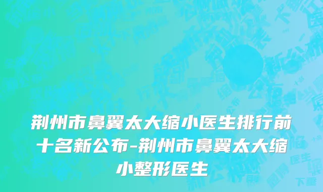 荆州市鼻翼太大缩小医生排行前十名新公布-荆州市鼻翼太大缩小整形医生
