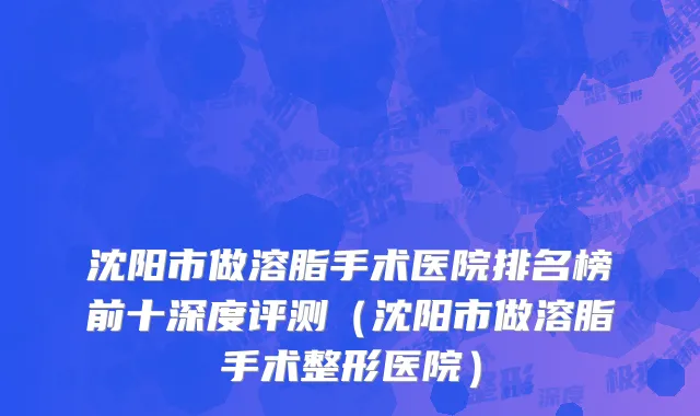 沈阳市做溶脂手术医院排名榜前十深度评测（沈阳市做溶脂手术整形医院）