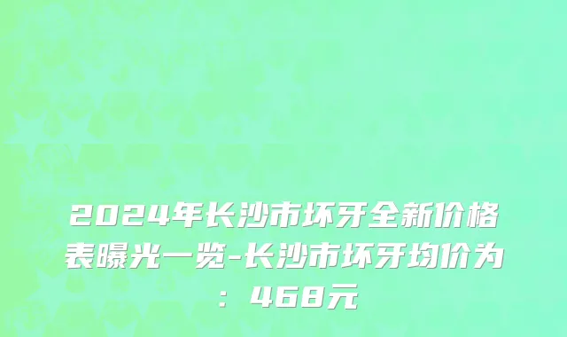 2024年长沙市坏牙全新价格表曝光一览-长沙市坏牙均价为：468元
