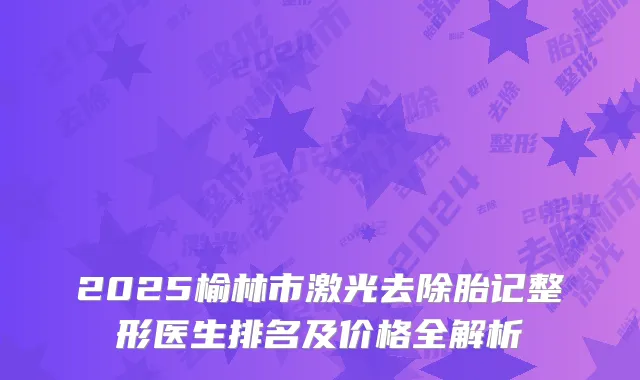 2025榆林市激光去除胎记整形医生排名及价格全解析