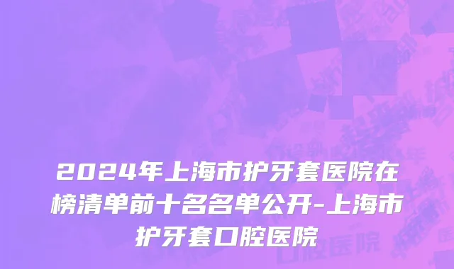 2024年上海市护牙套医院在榜清单前十名名单公开-上海市护牙套口腔医院