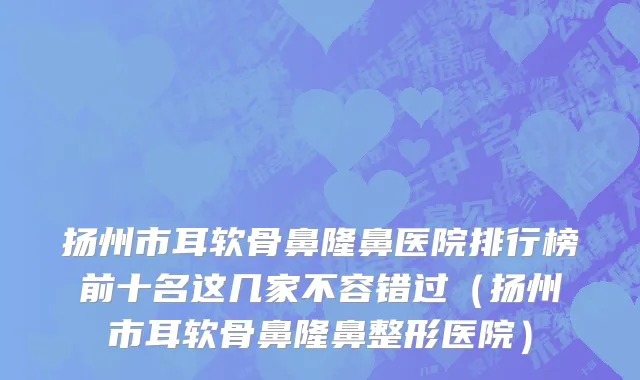 扬州市耳软骨鼻隆鼻医院排行榜前十名这几家不容错过（扬州市耳软骨鼻隆鼻整形医院）