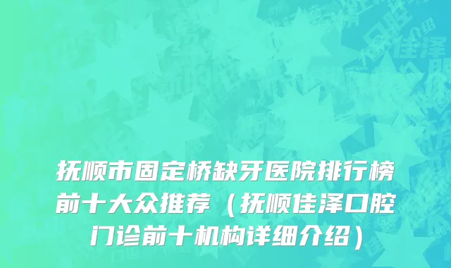 抚顺市固定桥缺牙医院排行榜前十大众推荐（抚顺佳泽口腔门诊前十机构详细介绍）