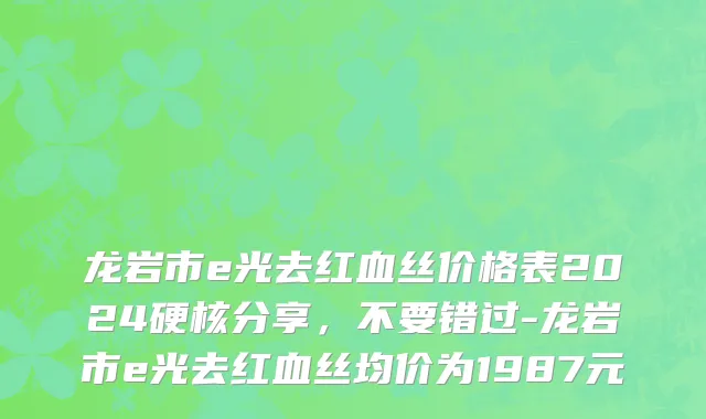 龙岩市e光去红血丝价格表2024硬核分享，不要错过-龙岩市e光去红血丝均价为1987元
