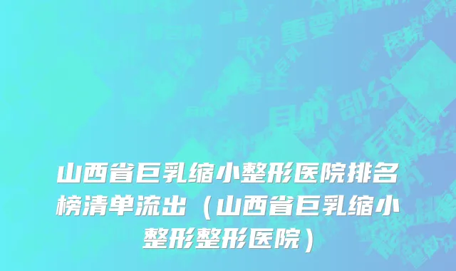 山西省巨乳缩小整形医院排名榜清单流出（山西省巨乳缩小整形整形医院）