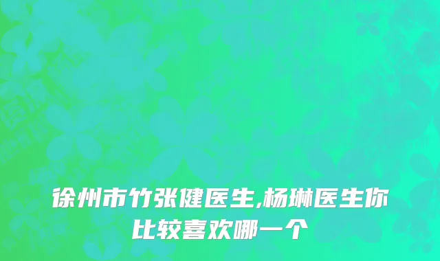 徐州市竹张健医生,杨琳医生你比较喜欢哪一个