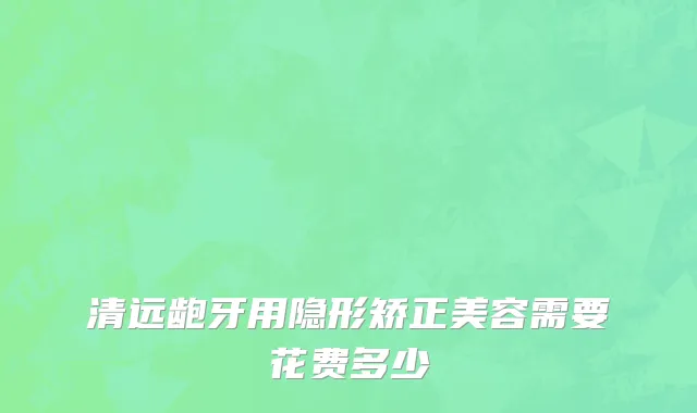 清远龅牙用隐形矫正美容需要花费多少