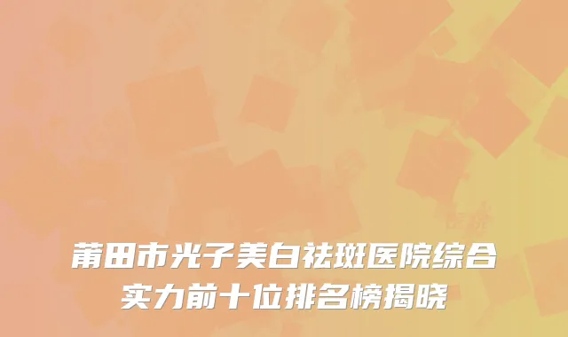 莆田市光子美白祛斑医院综合实力前十位排名榜揭晓