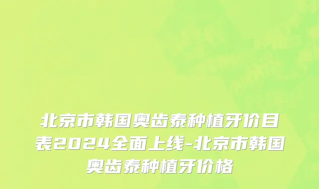 北京市韩国奥齿泰种植牙价目表2024全面上线-北京市韩国奥齿泰种植牙价格